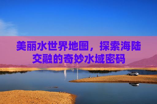 美丽水世界地图,探索海陆交融的奇妙水域密码 美丽水世界地图,探索海陆交融的奇妙水域密码