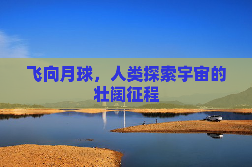 飞向月球,人类探索宇宙的壮阔征程 飞向月球,人类探索宇宙的壮阔征程