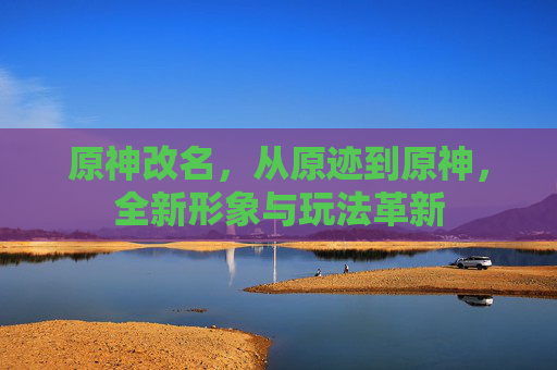 原神改名,从原迹到原神,全新形象与玩法革新 原神改名,从原迹到原神,全新形象与玩法革新