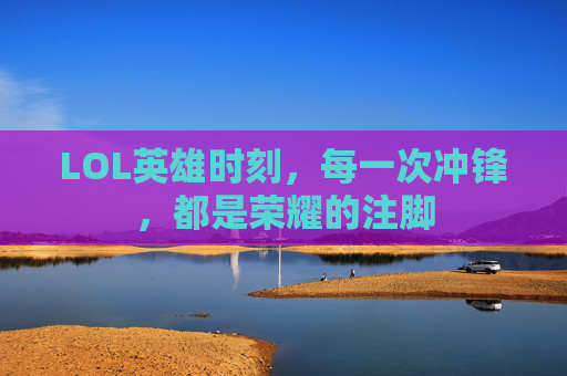 LOL英雄时刻,每一次冲锋,都是荣耀的注脚 LOL英雄时刻,每一次冲锋,都是荣耀的注脚