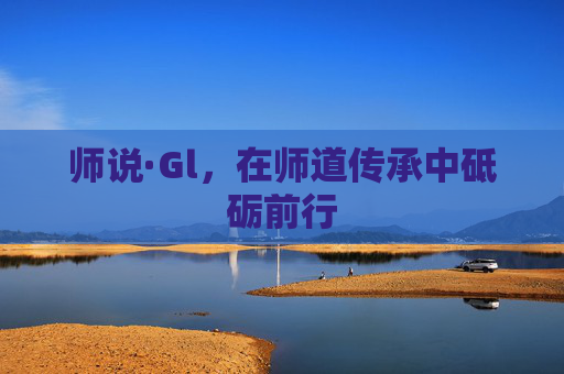 师说·Gl,在师道传承中砥砺前行 师说·Gl,在师道传承中砥砺前行