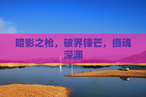 暗影之枪,破界锋芒,摄魂深渊 暗影之枪,破界锋芒,摄魂深渊