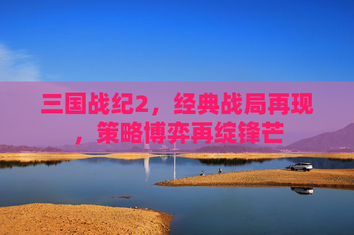 三国战纪2，经典战局再现，策略博弈再绽锋芒