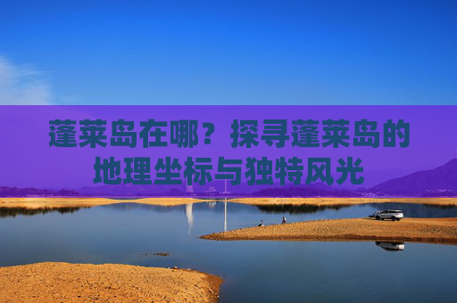 蓬莱岛在哪？探寻蓬莱岛的地理坐标与独特风光