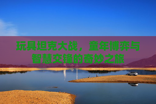 玩具坦克大战,童年博弈与智慧交锋的奇妙之旅 玩具坦克大战,童年博弈与智慧交锋的奇妙之旅