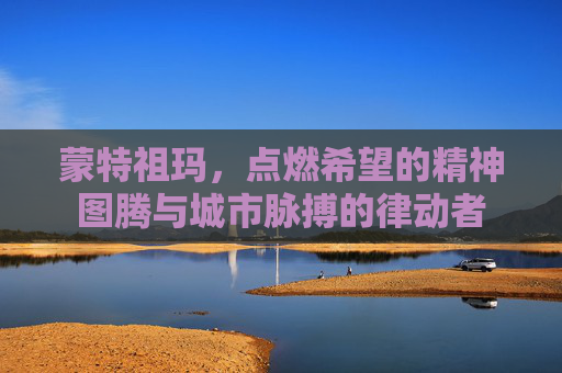 蒙特祖玛，点燃希望的精神图腾与城市脉搏的律动者
