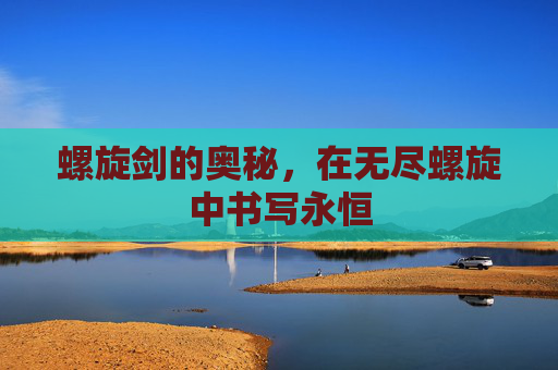 螺旋剑的奥秘,在无尽螺旋中书写永恒 螺旋剑的奥秘,在无尽螺旋中书写永恒