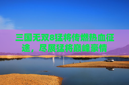 三国无双8猛将传燃热血征途，尽展猛将巅峰豪情
