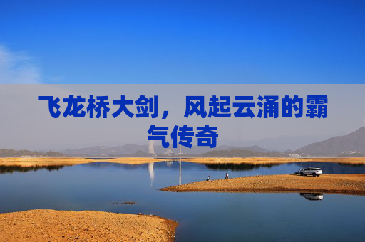 飞龙桥大剑,风起云涌的霸气传奇 飞龙桥大剑,风起云涌的霸气传奇