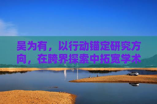 吴为有,以行动锚定研究方向,在跨界探索中拓宽学术边界 吴为有,以行动锚定研究方向,在跨界探索中拓宽学术边界