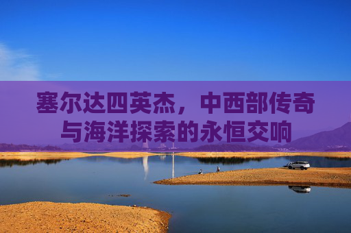 塞尔达四英杰,中西部传奇与海洋探索的永恒交响 塞尔达四英杰,中西部传奇与海洋探索的永恒交响