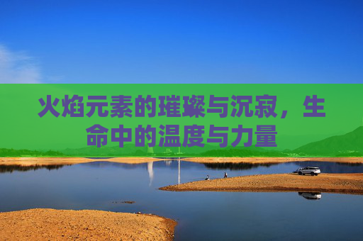 火焰元素的璀璨与沉寂,生命中的温度与力量 火焰元素的璀璨与沉寂,生命中的温度与力量