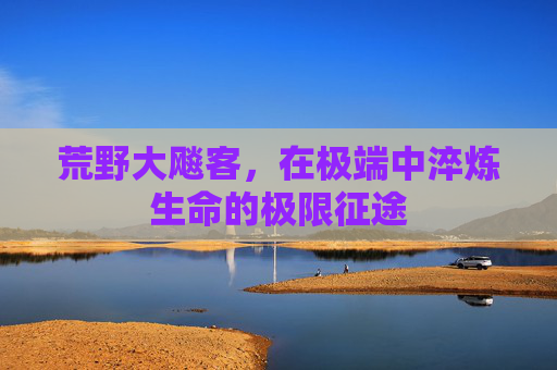 荒野大飚客,在极端中淬炼生命的极限征途 荒野大飚客,在极端中淬炼生命的极限征途