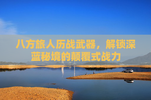 八方旅人历战武器，解锁深蓝秘境的颠覆式战力
