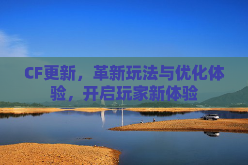 CF更新，革新玩法与优化体验，开启玩家新体验