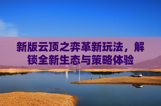 新版云顶之弈革新玩法,解锁全新生态与策略体验 新版云顶之弈革新玩法,解锁全新生态与策略体验