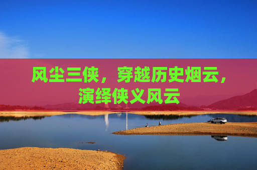 风尘三侠,穿越历史烟云,演绎侠义风云 风尘三侠,穿越历史烟云,演绎侠义风云
