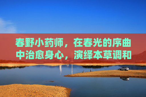 春野小药师,在春光的序曲中治愈身心,演绎本草调和的妙韵 春野小药师,在春光的序曲中治愈身心,演绎本草调和的妙韵
