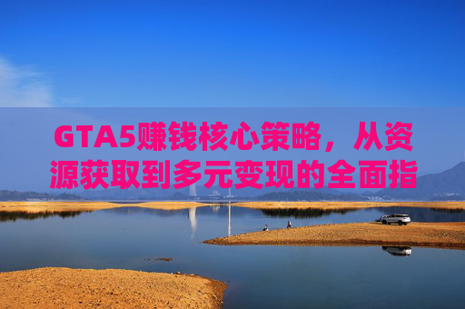 GTA5赚钱核心策略，从资源获取到多元变现的全面指南