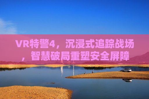 VR特警4，沉浸式追踪战场，智慧破局重塑安全屏障