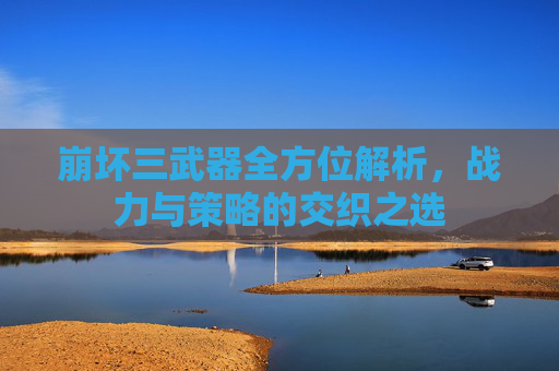 崩坏三武器全方位解析,战力与策略的交织之选 崩坏三武器全方位解析,战力与策略的交织之选