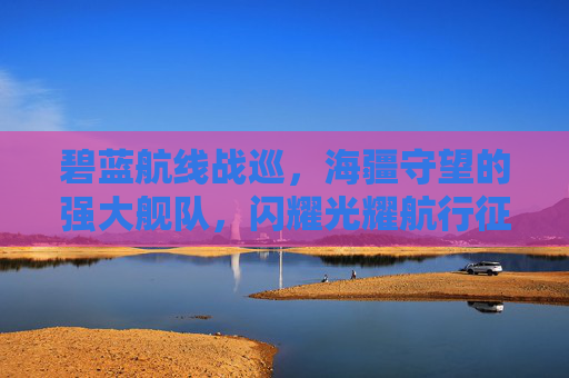碧蓝航线战巡，海疆守望的强大舰队，闪耀光耀航行征程