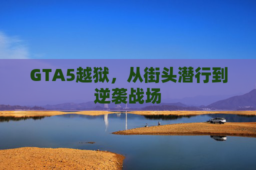 GTA5越狱，从街头潜行到逆袭战场