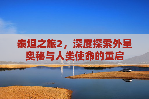 泰坦之旅2，深度探索外星奥秘与人类使命的重启