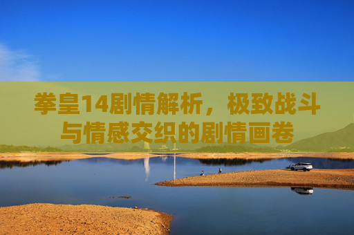 拳皇14剧情解析，极致战斗与情感交织的剧情画卷