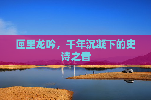 匣里龙吟,千年沉凝下的史诗之音 匣里龙吟,千年沉凝下的史诗之音