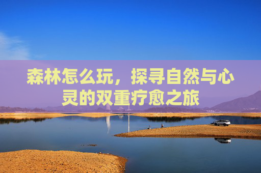 森林怎么玩,探寻自然与心灵的双重疗愈之旅 森林怎么玩,探寻自然与心灵的双重疗愈之旅