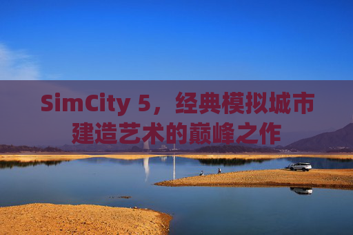 SimCity 5，经典模拟城市建造艺术的巅峰之作