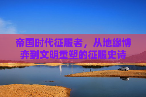 帝国时代征服者,从地缘博弈到文明重塑的征服史诗 帝国时代征服者,从地缘博弈到文明重塑的征服史诗
