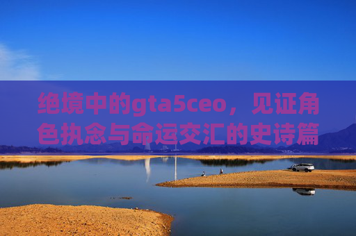 绝境中的gta5ceo，见证角色执念与命运交汇的史诗篇章