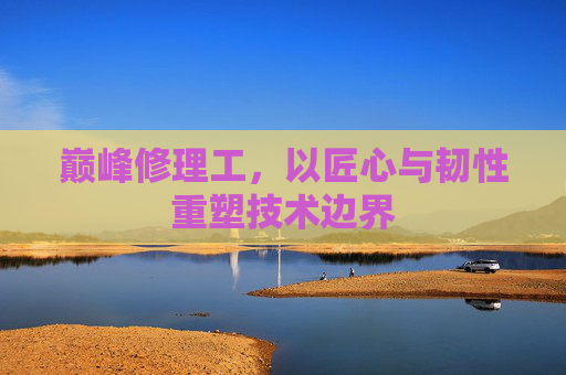 巅峰修理工,以匠心与韧性重塑技术边界 巅峰修理工,以匠心与韧性重塑技术边界