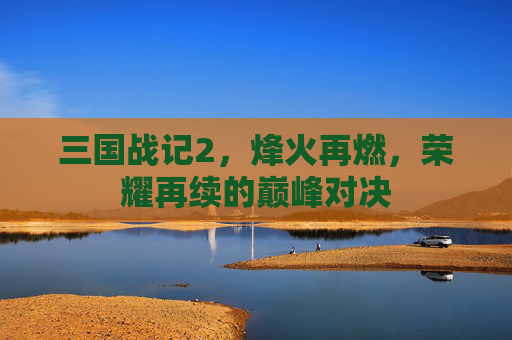 三国战记2，烽火再燃，荣耀再续的巅峰对决
