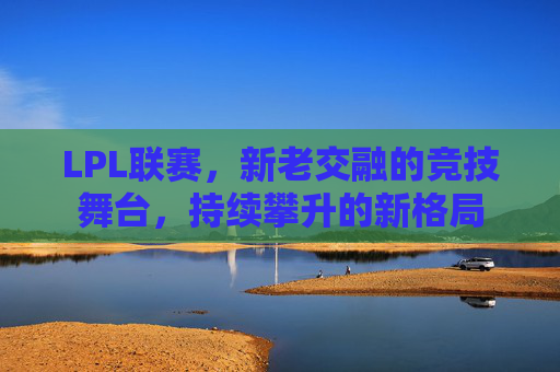 LPL联赛，新老交融的竞技舞台，持续攀升的新格局