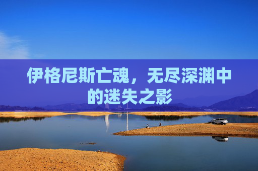 伊格尼斯亡魂,无尽深渊中的迷失之影 伊格尼斯亡魂,无尽深渊中的迷失之影