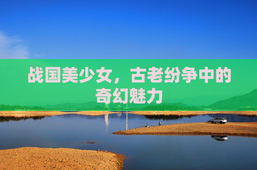 战国美少女，古老纷争中的奇幻魅力