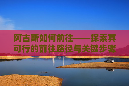 阿古斯如何前往——探索其可行的前往路径与关键步骤