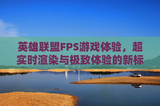 英雄联盟FPS游戏体验，超实时渲染与极致体验的新标准