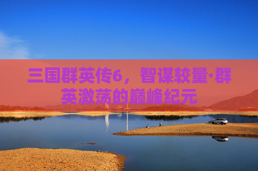 三国群英传6，智谋较量·群英激荡的巅峰纪元