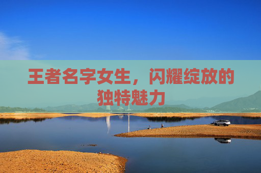 王者名字女生，闪耀绽放的独特魅力