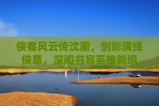 侠客风云传沈澜，剑影演绎侠意，深闳书写英雄新境