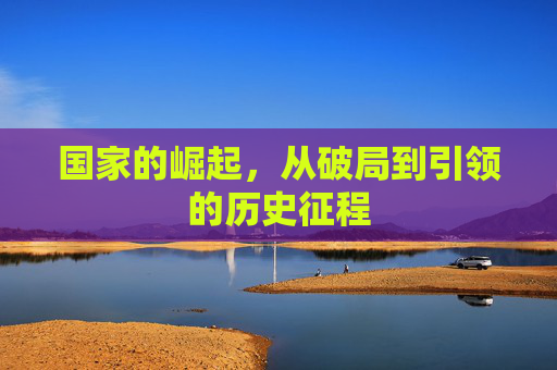 国家的崛起,从破局到引领的历史征程 国家的崛起,从破局到引领的历史征程