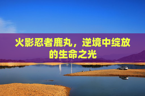 火影忍者鹿丸，逆境中绽放的生命之光