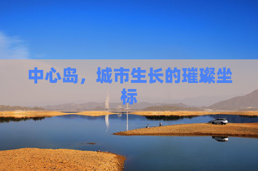 中心岛,城市生长的璀璨坐标 中心岛,城市生长的璀璨坐标