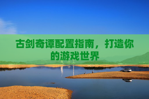 古剑奇谭配置指南,打造你的游戏世界 古剑奇谭配置指南,打造你的游戏世界