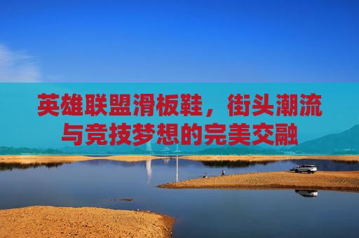 英雄联盟滑板鞋，街头潮流与竞技梦想的完美交融