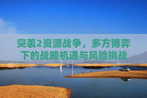 突袭2资源战争，多方博弈下的战略机遇与风险挑战